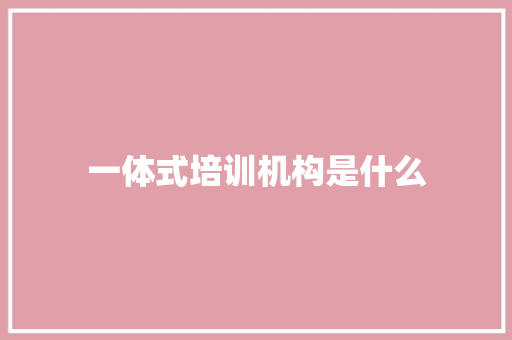 一体式培训机构是什么 写作素材