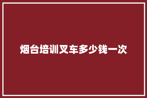 烟台培训叉车多少钱一次