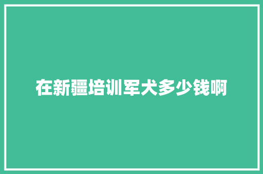 在新疆培训军犬多少钱啊