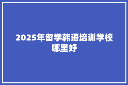 2025年留学韩语培训学校哪里好