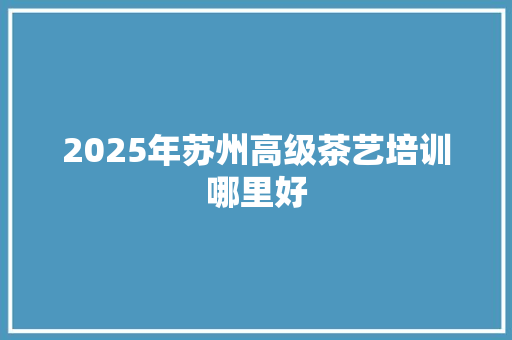 2025年苏州高级茶艺培训哪里好