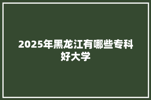 2025年黑龙江有哪些专科好大学