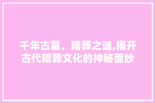 千年古墓，陪葬之谜,揭开古代陪葬文化的神秘面纱