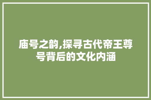 庙号之韵,探寻古代帝王尊号背后的文化内涵