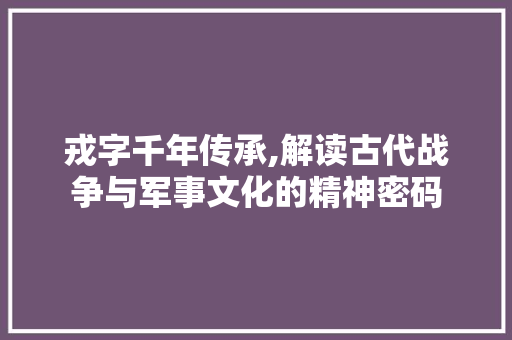 戎字千年传承,解读古代战争与军事文化的精神密码