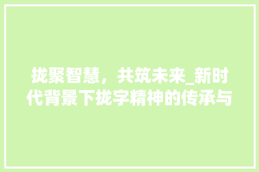 拢聚智慧，共筑未来_新时代背景下拢字精神的传承与发扬