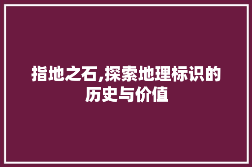 指地之石,探索地理标识的历史与价值 写作社区