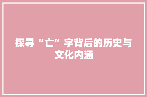 探寻“亡”字背后的历史与文化内涵 商业文案