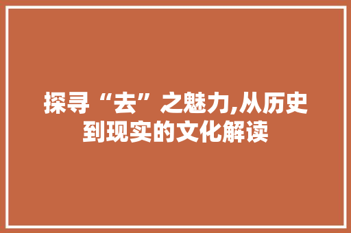 探寻“去”之魅力,从历史到现实的文化解读 写作社区