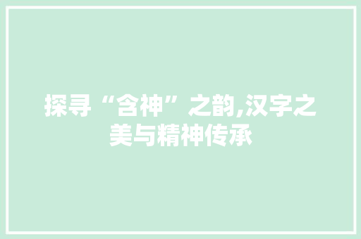 探寻“含神”之韵,汉字之美与精神传承