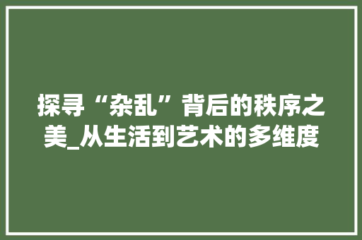 探寻“杂乱”背后的秩序之美_从生活到艺术的多维度解读 写作社区