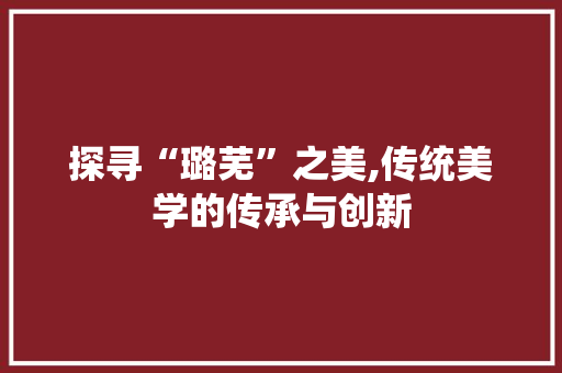 探寻“璐芜”之美,传统美学的传承与创新 写作技巧