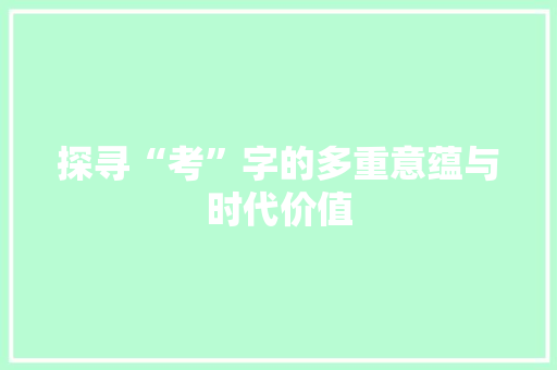 探寻“考”字的多重意蕴与时代价值