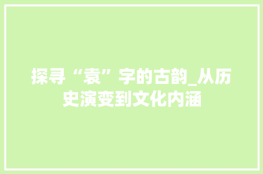 探寻“袁”字的古韵_从历史演变到文化内涵