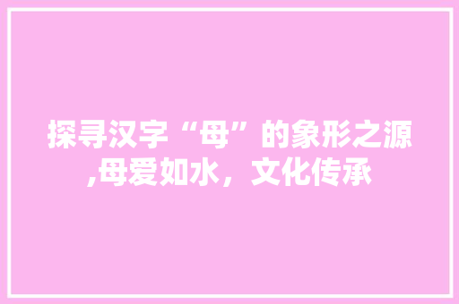 探寻汉字“母”的象形之源,母爱如水，文化传承