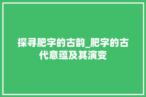 探寻肥字的古韵_肥字的古代意蕴及其演变 报告写作