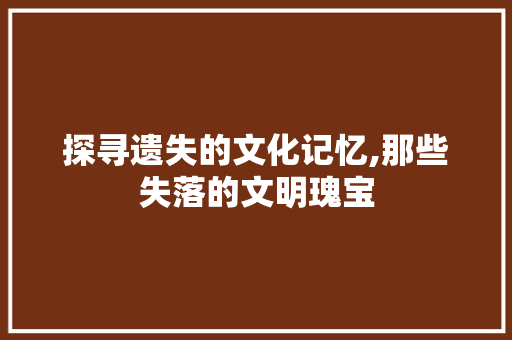 探寻遗失的文化记忆,那些失落的文明瑰宝
