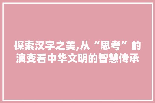 探索汉字之美,从“思考”的演变看中华文明的智慧传承 写作社区