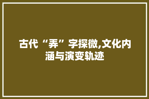 古代“弄”字探微,文化内涵与演变轨迹 写作素材