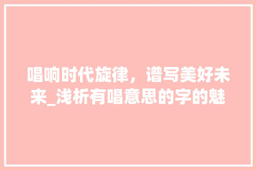 唱响时代旋律，谱写美好未来_浅析有唱意思的字的魅力与价值