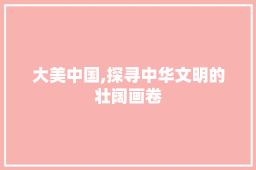 大美中国,探寻中华文明的壮阔画卷