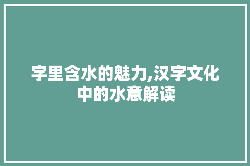 字里含水的魅力,汉字文化中的水意解读