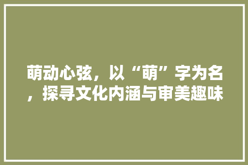 萌动心弦，以“萌”字为名，探寻文化内涵与审美趣味 商业文案