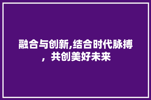 融合与创新,结合时代脉搏，共创美好未来