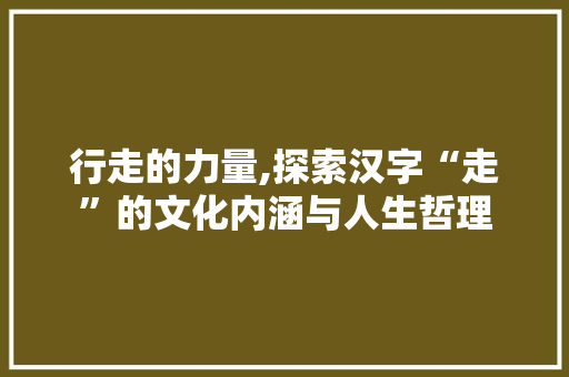 行走的力量,探索汉字“走”的文化内涵与人生哲理 词汇积累