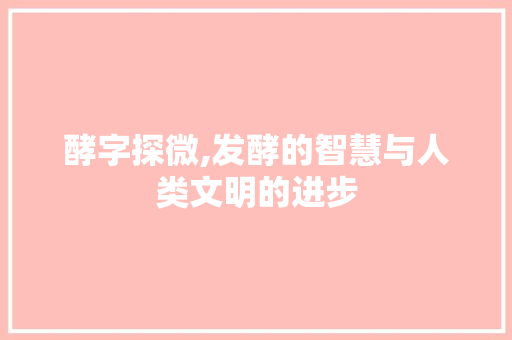 酵字探微,发酵的智慧与人类文明的进步