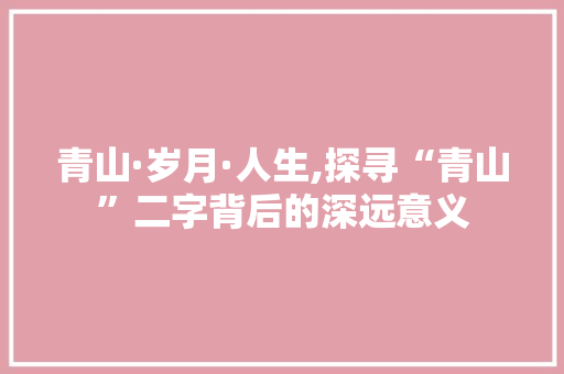 青山·岁月·人生,探寻“青山”二字背后的深远意义 写作素材