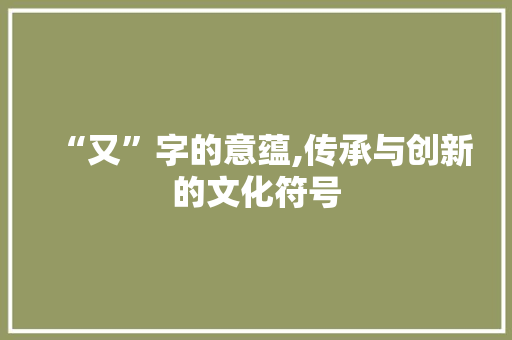 “又”字的意蕴,传承与创新的文化符号 写作素材