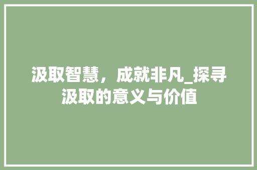 汲取智慧，成就非凡_探寻汲取的意义与价值 写作素材