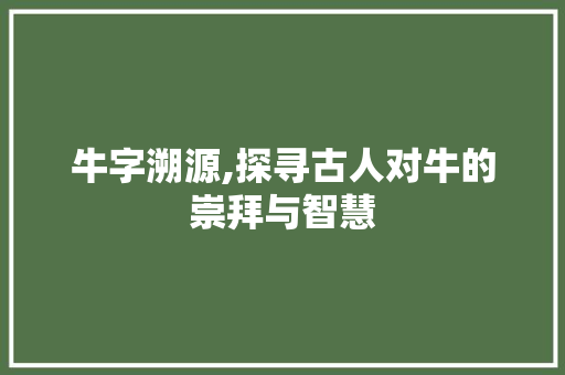 牛字溯源,探寻古人对牛的崇拜与智慧 写作素材