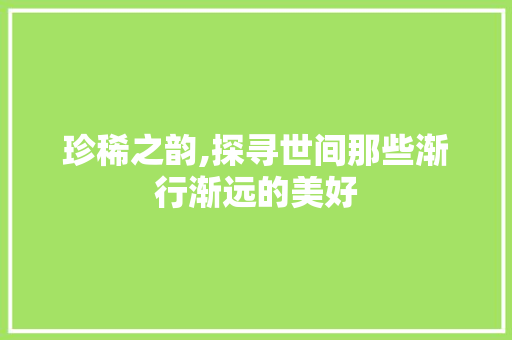 珍稀之韵,探寻世间那些渐行渐远的美好 写作技巧