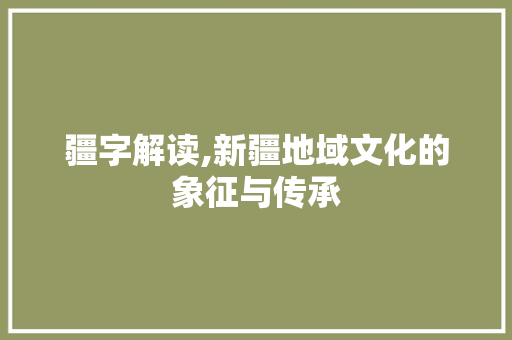 疆字解读,新疆地域文化的象征与传承