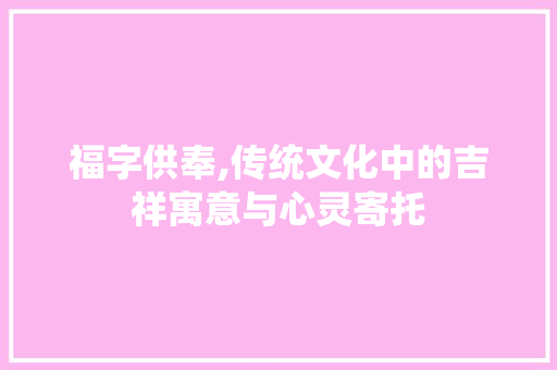 福字供奉,传统文化中的吉祥寓意与心灵寄托 商业文案