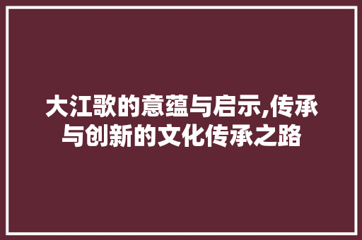 大江歌的意蕴与启示,传承与创新的文化传承之路 写作技巧