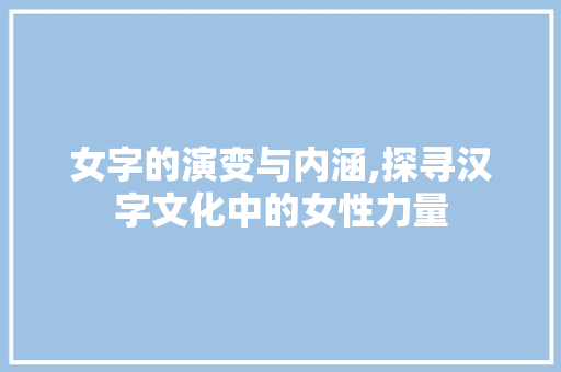女字的演变与内涵,探寻汉字文化中的女性力量