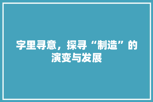 字里寻意，探寻“制造”的演变与发展 词汇积累