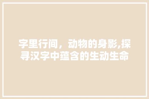 字里行间，动物的身影,探寻汉字中蕴含的生动生命