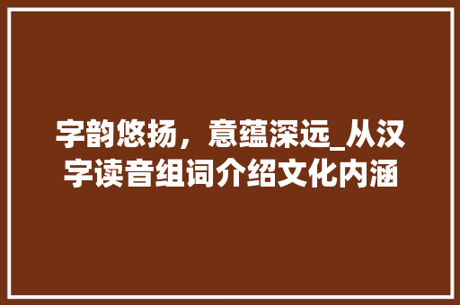 字韵悠扬，意蕴深远_从汉字读音组词介绍文化内涵