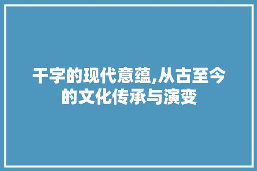 干字的现代意蕴,从古至今的文化传承与演变 范文赏析