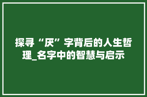 探寻“厌”字背后的人生哲理_名字中的智慧与启示 报告写作