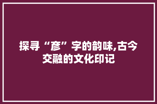 探寻“彦”字的韵味,古今交融的文化印记 写作素材