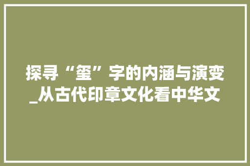 探寻“玺”字的内涵与演变_从古代印章文化看中华文明的传承 写作社区