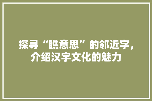 探寻“瞧意思”的邻近字，介绍汉字文化的魅力 写作素材