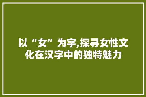 以“女”为字,探寻女性文化在汉字中的独特魅力