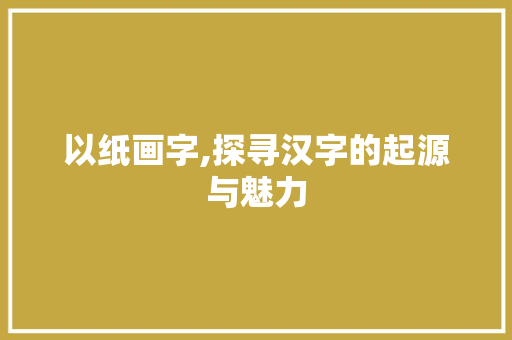 以纸画字,探寻汉字的起源与魅力