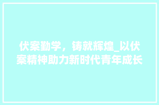 伏案勤学，铸就辉煌_以伏案精神助力新时代青年成长 报告写作